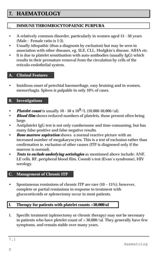 7.1
Haematolog
y
7. HAEMATOLOGY
_ IMMUNE THROMBOCYTOPAENIC PURPURA
• A relatively common disorder, particularly in women aged 15 - 50 years
(Male : Female ratio is 1:3).
• Usually idiopathic (thus a diagnosis by exclusion) but may be seen in
association with other diseases, eg. SLE, CLL, Hodgkin’s disease, AIHA etc.
• It is due to platelet sensitisation with auto-antibodies (usually IgG) which
results in their premature removal from the circulation by cells of the
reticulo-endothelial system.
A. Clininal Features
• Insidious onset of petechial haemorrhage, easy bruising and in women,
menorrhagia. Spleen is palpable in only 10% of cases.
B. Investigations
• Platelet count is usually 10 - 50 x 109/L (10,000-50,000/ul).
• Blood film shows reduced numbers of platelets, those present often being
large.
• Antiplatelet IgG test is not only cumbersome and time-consuming, but has
many false-positive and false-negative results.
• Bone marrow aspiration shows a normal reactive picture with an
increased number of megakaryocytes. This is a test of exclusion rather than
confirmation ie. exclusion of other causes (ITP is diagnosed only if the
marrow is normal).
• Tests to exclude underlying aetiologies as mentioned above include: ANF,
LE cells, RF, peripheral blood film, Coomb`s test (Evan`s syndrome), HIV
serology.
C. Management of Chronic ITP
• Spontaneous remissions of chronic ITP are rare (10 – 15%); however,
complete or partial remissions in response to treatment with
glucocorticoids or splenectomy occur in most patients.
I. Therapy for patients with platelet counts >30,000/ul
1. Specific treatment (splenectomy or chronic therapy) may not be necessary
in patients who have pletelet count of > 30,000/ul. They generally have few
symptoms, and remain stable over many years.
 