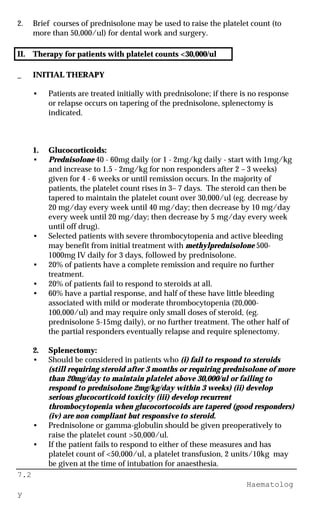 7.2
Haematolog
y
2. Brief courses of prednisolone may be used to raise the platelet count (to
more than 50,000/ul) for dental work and surgery.
II. Therapy for patients with platelet counts <30,000/ul
_ INITIAL THERAPY
• Patients are treated initially with prednisolone; if there is no response
or relapse occurs on tapering of the prednisolone, splenectomy is
indicated.
1. Glucocorticoids:
• Prednisolone 40 - 60mg daily (or 1 - 2mg/kg daily - start with 1mg/kg
and increase to 1.5 - 2mg/kg for non responders after 2 – 3 weeks)
given for 4 - 6 weeks or until remission occurs. In the majority of
patients, the platelet count rises in 3– 7 days. The steroid can then be
tapered to maintain the platelet count over 30,000/ul (eg. decrease by
20 mg/day every week until 40 mg/day; then decrease by 10 mg/day
every week until 20 mg/day; then decrease by 5 mg/day every week
until off drug).
• Selected patients with severe thrombocytopenia and active bleeding
may benefit from initial treatment with methylprednisolone 500-
1000mg IV daily for 3 days, followed by prednisolone.
• 20% of patients have a complete remission and require no further
treatment.
• 20% of patients fail to respond to steroids at all.
• 60% have a partial response, and half of these have little bleeding
associated with mild or moderate thrombocytopenia (20,000-
100,000/ul) and may require only small doses of steroid, (eg.
prednisolone 5-15mg daily), or no further treatment. The other half of
the partial responders eventually relapse and require splenectomy.
2. Splenectomy:
• Should be considered in patients who (i) fail to respond to steroids
(still requiring steroid after 3 months or requiring prednisolone of more
than 20mg/day to maintain platelet above 30,000/ul or failing to
respond to prednisolone 2mg/kg/day within 3 weeks) (ii) develop
serious glucocorticoid toxicity (iii) develop recurrent
thrombocytopenia when glucocortocoids are tapered (good responders)
(iv) are non compliant but responsive to steroid.
• Prednisolone or gamma-globulin should be given preoperatively to
raise the platelet count >50,000/ul.
• If the patient fails to respond to either of these measures and has
platelet count of <50,000/ul, a platelet transfusion, 2 units/10kg may
be given at the time of intubation for anaesthesia.
 