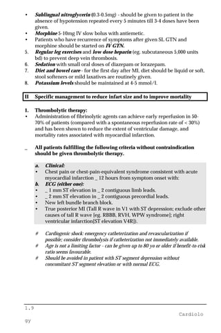 1.9
Cardiolo
gy
• Sublingual nitroglycerin (0.3-0.5mg) - should be given to patient in the
absence of hypotension repeated every 5 minutes till 3-4 doses have been
given.
• Morphine 5-10mg IV slow bolus with antiemetic.
• Patients who have recurrence of symptoms after given SL GTN and
morphine should be started on IV GTN.
5. Regular leg exercises and low dose heparin (eg. subcutaneous 5,000 units
bd) to prevent deep vein thrombosis.
6. Sedation with small oral doses of diazepam or lorazepam.
7. Diet and bowel care - for the first day after MI, diet should be liquid or soft,
stool softeners or mild laxatives are routinely given.
8. Potassium levels should be maintained at 4-5 mmol/l.
II Specific management to reduce infart size and to improve mortality
1. Thrombolytic therapy:
• Administration of fibrinolytic agents can achieve early reperfusion in 50-
70% of patients (compared with a spontaneous reperfusion rate of < 30%)
and has been shown to reduce the extent of ventricular damage, and
mortality rates associated with myocardial infarction.
_ All patients fulfilling the following criteria without contraindication
should be given thrombolytic therapy.
a. Clinical:
• Chest pain or chest-pain-equivalent syndrome consistent with acute
myocardial infarction _ 12 hours from symptom onset with:
b. ECG (either one):
• _ 1 mm ST elevation in _ 2 contiguous limb leads.
• _ 2 mm ST elevation in _ 2 contiguous precordial leads.
• New left bundle branch block.
• True posterior MI (Tall R wave in V1 with ST depression; exclude other
causes of tall R wave [eg. RBBB, RVH, WPW syndrome]; right
ventricular infarction[ST elevation V4R]).
# Cardiogenic shock: emergency catheterization and revascularization if
possible; consider thrombolysis if catheterization not immediately available.
# Age is not a limiting factor - can be given up to 80 yo or older if benefit-to-risk
ratio seems favourable.
# Should be avoided in patient with ST segment depression without
concomitant ST segment elevation or with normal ECG.
 