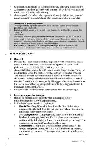 7.3
Haematolog
y
• Glucocorticoids should be tapered off slowly following splenectomy.
• At least two-thirds of patients with chronic ITP will achieve sustained
remissions following splenectomy.
# Good responders are those who respond to steroid/Ig. Splenectomy does not
benefit when ITP is associated with other autoimmune disorders eg SLE.
Management of Splenectomy patient:
1. Avoid splenectomy if possible in children esp if < 5 years. If done, prophylactic oral
penicillin V until adulthood.
2. In adult, antibiotic should be given for 5 years. Dosage, Pen V 500mg bd or amoxycillin
500mg OD.
3. Vaccination:
• All patients should be given pneumococcal vaccine (Pneumovax II) 0.5ml SC or IM. It
should be given two weeks before an elective splenectomy. If the spleen is removed in an
emergency, patients should, ideally, be vaccinated two weeks after the operation. Asplenic
patients should have booster doses at 5-10 year intervals.
• Hib vaccine (H. influenzae b) & Meningococcal Groups A and C vaccine are also
recommended for all patients at the same time as pneumocococcal immunisation.
_ REFRACTORY CASES
3. Danazol:
• Danazol has been recommended, in patients with thrombocytopenia
which is unresponsive to steroids and/or splenectomy and with
plaletlets count 30,000-50,000/ul with symptoms.
• Dosage is 200mg tds orally with prednisolone 1mg/kg/day. Taper the
prednisolone when the platelet reaches safe levels or after 6 weeks.
The danazol should be continued for at least 4-6 months before it is
abandoned. If the platelet becomes normal, continue danazol at full
dose for 6 months and then taper by 200mg per day every 3 months to
the lowest dose allowing safe platelet counts (tapering can start at 3
months in a good responder).
• Responses are less frequent in patients less than 45 years of age.
4. Immunosuppressive therapy:
• Should be considered in patients who remain profoundly
thrombocytopenic following splenectomy.
• Examples of agents used and regimens:
# Vincristine 1-2mg IV weekly for 4-6 weeks. Stop if there is no
response after the 2nd dose. Do not give more than 4-6 doses, or
peripheral neuropathy may occur.
# Cyclophosphamide 1-2mg/kg orally daily for 2-3 months; adjust
the dose if neutropenia occurs. If a complete response occurs,
continue at the full dose for 3 months and then stop the drug. If no
response occurs within 8 weeks, stop the drug.
# Azathioprine 2-3mg/kg/d (response often occurs slowly). If a
complete response occurs, continue at full doses for 18 months,
and then stop treatment. If no response occurs in 6 months, stop
treatment.
 