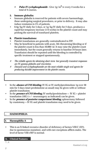 7.4
Haematolog
y
# Pulse IV cyclophosphamide - Give 1g/m2 iv every 4 weeks for a
total of 4 courses.
5. Immune globulin:
• Immune globulin is reserved for patients with severe haemorrhage,
those undergoing surgical procedures, or prior to delivery. It may also
induce remission in 5% of patients.
• 0.4g/kg IV daily for 5 days, or 1g/kg IV daily for 2 days, produces a
rapid but temporary increase (1-6 weeks) in the platelet count and may
prolong the survival of transfused platelets.
6. Platelet transfusions:
• Platelet transfusions are generally contraindicated in ITP.
• May be beneficial in patients with acute, life-threatening bleeding or if
the platelet count is less than 10,000/ul. It may raise the platelet count
immediately, but the count generally returns to baseline 24 hours later.
Transfusion should be repeated until the bleeding is controlled by
specific treatment or stopped spontaneously.
# The reliable agents for obtaining short-term but generally transient responses
are IV gamma globulin and vincristine.
# Danazol and cyclophosphamide are the most reliable single oral agents for
producing durable improvement in the platelet counts.
III. Emergency situation (if platelet <5-10,000 /ul or patient has excessive or
CNS bleeding)
• In the absence of CNS bleeding, IV IG or IV methylprednisolone 1g over 30
min for 3 days (start prednisolone as usual) may be given with or without
platelet transfusion.
• In the presence of CNS bleeding, IV methylprednisolone + IV IG + platelet
transfusion (10U) (+/- neurosurgery as indicated) can be given.
• In the presence of posterior compartment bleeding, splenectomy followed
by craniotomy + IV IG and platelet transfusion may need to be given.
_ HAEMOPHILIA
I. Haemophilia A
• This is an X-linked recessive disorder of deficiency of factors VIII:C (33%
due to spontaneous mutation), and with rare exceptions afflicts males. The
level of factor VIII:vWF is normal.
A. Clinical Features
 