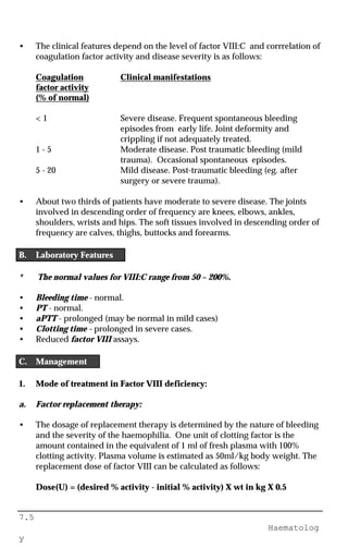7.5
Haematolog
y
• The clinical features depend on the level of factor VIII:C and corrrelation of
coagulation factor activity and disease severity is as follows:
Coagulation Clinical manifestations
factor activity
(% of normal)
< 1 Severe disease. Frequent spontaneous bleeding
episodes from early life. Joint deformity and
crippling if not adequately treated.
1 - 5 Moderate disease. Post traumatic bleeding (mild
trauma). Occasional spontaneous episodes.
5 - 20 Mild disease. Post-traumatic bleeding (eg. after
surgery or severe trauma).
• About two thirds of patients have moderate to severe disease. The joints
involved in descending order of frequency are knees, elbows, ankles,
shoulders, wrists and hips. The soft tissues involved in descending order of
frequency are calves, thighs, buttocks and forearms.
B. Laboratory Features
* The normal values for VIII:C range from 50 – 200%.
• Bleeding time - normal.
• PT - normal.
• aPTT - prolonged (may be normal in mild cases)
• Clotting time - prolonged in severe cases.
• Reduced factor VIII assays.
C. Management
1. Mode of treatment in Factor VIII deficiency:
a. Factor replacement therapy:
• The dosage of replacement therapy is determined by the nature of bleeding
and the severity of the haemophilia. One unit of clotting factor is the
amount contained in the equivalent of 1 ml of fresh plasma with 100%
clotting activity. Plasma volume is estimated as 50ml/kg body weight. The
replacement dose of factor VIII can be calculated as follows:
Dose(U) = (desired % activity - initial % activity) X wt in kg X 0.5
 