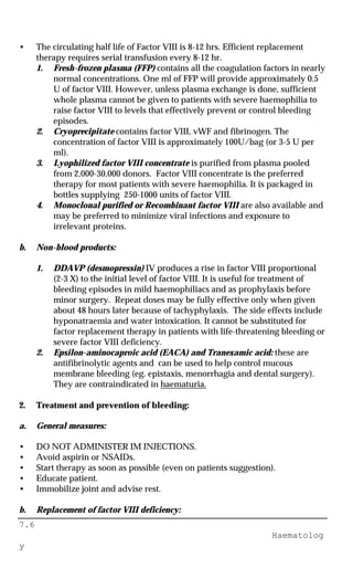 7.6
Haematolog
y
• The circulating half life of Factor VIII is 8-12 hrs. Efficient replacement
therapy requires serial transfusion every 8-12 hr.
1. Fresh-frozen plasma (FFP) contains all the coagulation factors in nearly
normal concentrations. One ml of FFP will provide approximately 0.5
U of factor VIII. However, unless plasma exchange is done, sufficient
whole plasma cannot be given to patients with severe haemophilia to
raise factor VIII to levels that effectively prevent or control bleeding
episodes.
2. Cryoprecipitate contains factor VIII, vWF and fibrinogen. The
concentration of factor VIII is approximately 100U/bag (or 3-5 U per
ml).
3. Lyophilized factor VIII concentrate is purified from plasma pooled
from 2,000-30,000 donors. Factor VIII concentrate is the preferred
therapy for most patients with severe haemophilia. It is packaged in
bottles supplying 250-1000 units of factor VIII.
4. Monoclonal purified or Recombinant factor VIII are also available and
may be preferred to minimize viral infections and exposure to
irrelevant proteins.
b. Non-blood products:
1. DDAVP (desmopressin) IV produces a rise in factor VIII proportional
(2-3 X) to the initial level of factor VIII. It is useful for treatment of
bleeding episodes in mild haemophiliacs and as prophylaxis before
minor surgery. Repeat doses may be fully effective only when given
about 48 hours later because of tachyphylaxis. The side effects include
hyponatraemia and water intoxication. It cannot be substituted for
factor replacement therapy in patients with life-threatening bleeding or
severe factor VIII deficiency.
2. Epsilon-aminocaproic acid (EACA) and Tranexamic acid: these are
antifibrinolytic agents and can be used to help control mucous
membrane bleeding (eg. epistaxis, menorrhagia and dental surgery).
They are contraindicated in haematuria.
2. Treatment and prevention of bleeding:
a. General measures:
• DO NOT ADMINISTER IM INJECTIONS.
• Avoid aspirin or NSAIDs.
• Start therapy as soon as possible (even on patients suggestion).
• Educate patient.
• Immobilize joint and advise rest.
b. Replacement of factor VIII deficiency:
 