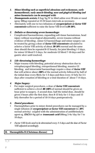 7.7
Haematolog
y
1. Minor bleeding such as superficial abrasions and ecchymoses, early
haemarthrosis, early muscle bleeding, nose and gingival bleeding and
minor haematuria can be managed with:
• Desmopressin acetate, 0.3ug/kg IV in 50ml saline over 20 min or nasal
spray 300ug repeated at 12-24 hours intervals as necessary.
• Alternately with one to two infusions of cryoprecipitate or factor VIII
concentrate sufficient to raise the factor VIII level to20-30%.
2. Definite or threatening severe haemorrhage:
• Complicated haemarthroses, expanding soft-tissue haematomas, head
injury without neurological abnormality, severe trauma without
evidence of bleeding , minor GI haemorrhage and minor surgery can
be treated by giving a dose of factor VIII concentrate calculated to
acheive a factor VIII activity of about 30-50% normal and the same
dose should then be repeated 8-12 hourly; for joint bleeding 1-2 days,
for minor GI bleed 2-3 days, for moderate GI bleed 7-10 days and for
gastric ulcer until resolved.
3. Life-threatening haemorrhage:
• Major trauma with bleeding, potential airway obstruction due to
retropharyngeal bleeding, retroperitoneal bleeding, massive GI
bleeding, and intracranial haemorrhage require a dose of factor VIII
that will achieve about 100% of the normal acitvity followed by half of
the initial dose every 8hrly for 1-2 days and then every 12 hrly for 3-5
days after cessation of bleeding or a total duration of about 7-14 days.
4. Major Surgery:
• For major surgical procedures, a dose of factor VIII concentrate
sufficient to achieve a level 80-100% of normal should be given an
hour prior to surgery. A second dose, half the initial dose, should be
given 5 hours after the first dose, then 8-12 hrly for 1-2 days and 12
hrly thereafter for a period of 10-14 days postoperatively.
5. Dental procedures:
• Haemophiliacs prior to minor dental procedures can be managed by a
single infusion of cryoprecipitate or factor VIII concentrate (to 30%
normal activity) coupled with the administration of antifibrinolytic
agent eg. EACA 4-6g qid or tranexamic acid 500mg 3-4x/day for 7 to
10 days.
# Factor VIII levels need to be determined every 2-3 days and the dose of Factor
VIII adjusted accordingly.
II. Haemophilia B (Christmas disease)
 