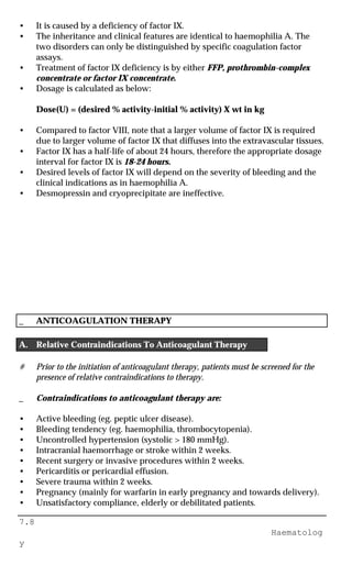 7.8
Haematolog
y
• It is caused by a deficiency of factor IX.
• The inheritance and clinical features are identical to haemophilia A. The
two disorders can only be distinguished by specific coagulation factor
assays.
• Treatment of factor IX deficiency is by either FFP, prothrombin-complex
concentrate or factor IX concentrate.
• Dosage is calculated as below:
Dose(U) = (desired % activity-initial % activity) X wt in kg
• Compared to factor VIII, note that a larger volume of factor IX is required
due to larger volume of factor IX that diffuses into the extravascular tissues.
• Factor IX has a half-life of about 24 hours, therefore the appropriate dosage
interval for factor IX is 18-24 hours.
• Desired levels of factor IX will depend on the severity of bleeding and the
clinical indications as in haemophilia A.
• Desmopressin and cryoprecipitate are ineffective.
_ ANTICOAGULATION THERAPY
A. Relative Contraindications To Anticoagulant Therapy
# Prior to the initiation of anticoagulant therapy, patients must be screened for the
presence of relative contraindications to therapy.
_ Contraindications to anticoagulant therapy are:
• Active bleeding (eg. peptic ulcer disease).
• Bleeding tendency (eg. haemophilia, thrombocytopenia).
• Uncontrolled hypertension (systolic > 180 mmHg).
• Intracranial haemorrhage or stroke within 2 weeks.
• Recent surgery or invasive procedures within 2 weeks.
• Pericarditis or pericardial effusion.
• Severe trauma within 2 weeks.
• Pregnancy (mainly for warfarin in early pregnancy and towards delivery).
• Unsatisfactory compliance, elderly or debilitated patients.
 