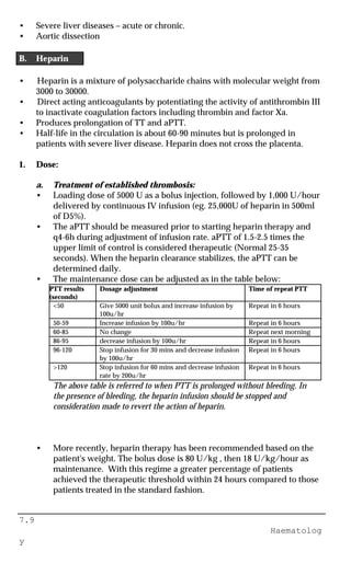7.9
Haematolog
y
• Severe liver diseases – acute or chronic.
• Aortic dissection
B. Heparin
• Heparin is a mixture of polysaccharide chains with molecular weight from
3000 to 30000.
• Direct acting anticoagulants by potentiating the activity of antithrombin III
to inactivate coagulation factors including thrombin and factor Xa.
• Produces prolongation of TT and aPTT.
• Half-life in the circulation is about 60-90 minutes but is prolonged in
patients with severe liver disease. Heparin does not cross the placenta.
1. Dose:
a. Treatment of established thrombosis:
• Loading dose of 5000 U as a bolus injection, followed by 1,000 U/hour
delivered by continuous IV infusion (eg. 25,000U of heparin in 500ml
of D5%).
• The aPTT should be measured prior to starting heparin therapy and
q4-6h during adjustment of infusion rate. aPTT of 1.5-2.5 times the
upper limit of control is considered therapeutic (Normal 25-35
seconds). When the heparin clearance stabilizes, the aPTT can be
determined daily.
• The maintenance dose can be adjusted as in the table below:
PTT results
(seconds)
Dosage adjustment Time of repeat PTT
<50 Give 5000 unit bolus and increase infusion by
100u/hr
Repeat in 6 hours
50-59 Increase infusion by 100u/hr Repeat in 6 hours
60-85 No change Repeat next morning
86-95 decrease infusion by 100u/hr Repeat in 6 hours
96-120 Stop infusion for 30 mins and decrease infusion
by 100u/hr
Repeat in 6 hours
>120 Stop infusion for 60 mins and decrease infusion
rate by 200u/hr
Repeat in 6 hours
The above table is referred to when PTT is prolonged without bleeding. In
the presence of bleeding, the heparin infusion should be stopped and
consideration made to revert the action of heparin.
• More recently, heparin therapy has been recommended based on the
patient's weight. The bolus dose is 80 U/kg , then 18 U/kg/hour as
maintenance. With this regime a greater percentage of patients
achieved the therapeutic threshold within 24 hours compared to those
patients treated in the standard fashion.
 