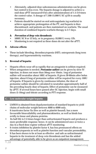 7.10
Haematolog
y
• Alternately, adjusted-dose subcutaneous administration can be given
but control is less even. The heparin dosage is adjusted to achieve a
mid-dose aPTT (measured 6 hrs after administration) of 1.5-2.0 times
the control value. A dosage of 7,500-15,000 U SC q12h is usually
necessary.
• Patients should be started on oral anticoagulants (eg.warfarin) to
achieve appropriate prolongation of the PT, and heparin is then
discontinued, and patients are then maintained on warfarin. The usual
duration of combined heparin-warfarin therapy is 3-7 days.
b. Prevention of deep vein thrombosis:
• 5000U SC 8 or 12 hrly, or in pregnancy 10,000 U every 12h.
• Monitoring is not required as these doses do not alter the aPTT.
2. Adverse effects:
• These include bleeding, thrombocytopenia (HIT), osteoporosis (long term
therapy), and hypersensitivity reactions.
3. Reversal of heparin:
• Heparin effects wear off so rapidly that an antagonist is seldom required.
• When antagonism is needed, Protamine sulfate can be given by slow IV
injection, in doses not more than 50mg over 10min. 1mg of protamine
sulfate will neutralize about 100U of heparin. If given 30-60min after bolus
injection, about 0.5mg of protamine sulfate will be required for every 100U
of heparin. If heparin is given by continuous infusion, the dose of
protamine sulfate should be calculated to neutralize approximately half of
the preceding hourly dose of heparin. Effect of protamine can be measured
by aPTT. If several hours have passed after SC injection, begin with small
doses (5-10mg) and titirate according to PTT response.
C. Low molecular weight heparin
• LMWH is obtained from depolymerization of standard heparin to yield
chains of molecular weight between 4000 to 6000 only.
• It inactivates factor Xa (free as well as platelet-bound), has a more
favourable bioavailability and pharmacokinetics, as well as binds less
avidly to tissue and plasma proteins.
• Its half-life is 2-4 times longer than unfractionated heparin and produces a
more predictable response; hence, it can be administered once or twice a
day in a fixed dose regime without aPTT monitoring.
• It resists inhibition by platelet factor 4, has less pronounced effects on
thrombocytopaenia as well as platelet function and vascular permeability.
• It has been shown to be at least as effective and safe as unfractionated
heparin in the treatment of deep vein thrombosis and has the added
advantage of potentially able to be given as an outpatient management.
 