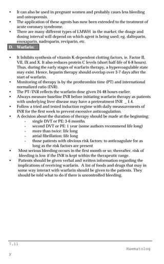 7.11
Haematolog
y
• It can also be used in pregnant women and probably caues less bleeding
and osteoporosis.
• The application of these agents has now been extended to the treatment of
acute coronary syndrome.
• There are many different types of LMWH in the market; the doage and
dosing interval will depend on which agent is being used; eg. dalteparin,
enoxaparin, nadroparin, reviparin, etc.
D. Warfarin:
• It Inhibits synthesis of vitamin K-dependent clotting factors, ie. Factor II,
VII, IX and X. It also reduces protein C levels (short half-life of 6-8 hours).
Thus, during the early stages of warfarin therapy, a hypercoagulable state
may exist. Hence, heparin therapy should overlap over 3-7 days after the
start of warfarin.
• Monitoring of therapy is by the prothrombin time (PT) and international
normalized ratio (INR).
• The PT/INR reflects the warfarin dose given 24-48 hours earlier.
• Always measure baseline INR before initiating warfarin therapy as patients
with underlying liver disease may have a pretreatment INR _ 1.4.
• Follow a tried and tested induction regime with daily meassurements of
INR for the first week to prevent excessive anticoagulation.
• A decision about the duration of therapy should be made at the beginning:
- single DVT or PE: 3-6 months
- second DVT or PE: 1 year (some authors recommend life long)
- more than twice: life long
- atrial fibrillation: life long
- those patients with obvious risk factors: to anticoagulate for as
long as the risk factors are present
• Most serious bleeding occurs in the first month or so; thereafter, risk of
bleeding is low if the INR is kept within the therapeutic range.
• Patients should be given verbal and written information regarding the
implications of receiving warfarin. A list of foods and drugs that may in
some way interact with warfarin should be given to the patients. They
should be told what to do if there is uncontrolled bleeding.
 
