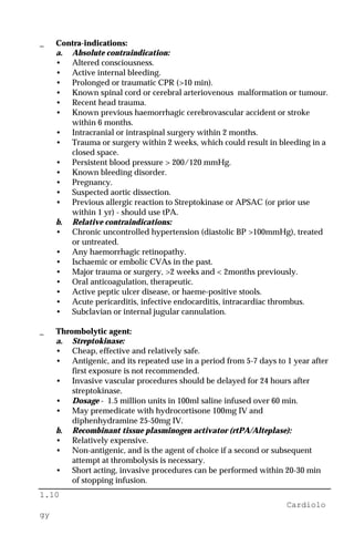 1.10
Cardiolo
gy
_ Contra-indications:
a. Absolute contraindication:
• Altered consciousness.
• Active internal bleeding.
• Prolonged or traumatic CPR (>10 min).
• Known spinal cord or cerebral arteriovenous malformation or tumour.
• Recent head trauma.
• Known previous haemorrhagic cerebrovascular accident or stroke
within 6 months.
• Intracranial or intraspinal surgery within 2 months.
• Trauma or surgery within 2 weeks, which could result in bleeding in a
closed space.
• Persistent blood pressure > 200/120 mmHg.
• Known bleeding disorder.
• Pregnancy.
• Suspected aortic dissection.
• Previous allergic reaction to Streptokinase or APSAC (or prior use
within 1 yr) - should use tPA.
b. Relative contraindications:
• Chronic uncontrolled hypertension (diastolic BP >100mmHg), treated
or untreated.
• Any haemorrhagic retinopathy.
• Ischaemic or embolic CVAs in the past.
• Major trauma or surgery, >2 weeks and < 2months previously.
• Oral anticoagulation, therapeutic.
• Active peptic ulcer disease, or haeme-positive stools.
• Acute pericarditis, infective endocarditis, intracardiac thrombus.
• Subclavian or internal jugular cannulation.
_ Thrombolytic agent:
a. Streptokinase:
• Cheap, effective and relatively safe.
• Antigenic, and its repeated use in a period from 5-7 days to 1 year after
first exposure is not recommended.
• Invasive vascular procedures should be delayed for 24 hours after
streptokinase.
• Dosage - 1.5 million units in 100ml saline infused over 60 min.
• May premedicate with hydrocortisone 100mg IV and
diphenhydramine 25-50mg IV.
b. Recombinant tissue plasminogen activator (rtPA/Alteplase):
• Relatively expensive.
• Non-antigenic, and is the agent of choice if a second or subsequent
attempt at thrombolysis is necessary.
• Short acting, invasive procedures can be performed within 20-30 min
of stopping infusion.
 