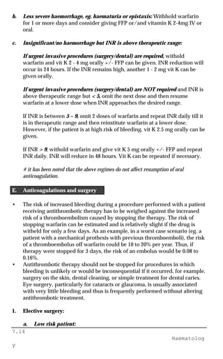 7.14
Haematolog
y
b. Less severe haemorrhage, eg. haematuria or epistaxis: Withhold warfarin
for 1 or more days and consider giving FFP or/and vitamin K 2-4mg IV or
oral.
c. Insignificant/no haemorrhage but INR is above therapeutic range:
If urgent invasive procedures (surgery/dental) are required, withold
warfarin and vit K 2 - 4 mg orally +/- FFP can be given. INR reduction will
occur in 24 hours. If the INR remains high, another 1 - 2 mg vit K can be
given orally.
If urgent invasive procedures (surgery/dental) are NOT required and INR is
above therapeutic range but < 5, omit the next dose and then resume
warfarin at a lower dose when INR approaches the desired range.
If INR is between 5 – 9, omit 2 doses of warfarin and repeat INR daily till it
is in therapeutic range and then reinstitute warfarin at a lower dose.
However, if the patient is at high risk of bleeding, vit K 2.5 mg orally can be
given.
If INR > 9, withold warfarin and give vit K 5 mg orally +/- FFP and repeat
INR daily. INR will reduce in 48 hours. Vit K can be repeated if necessary.
# it has been noted that the above regimes do not affect resumption of oral
anticoagulation.
E. Anticoagulations and surgery
• The risk of increased bleeding during a procedure performed with a patient
receiving antithrombotic therapy has to be weighed against the increased
risk of a thromboembolism caused by stopping the therapy. The risk of
stopping warfarin can be estimated and is relatively slight if the drug is
witheld for only a few days. As an example, in a worst case scenario (eg. a
patient with a mechanical prothesis with previous thromboemboli), the risk
of a thromboembolus off warfarin could be 10 to 20% per year. Thus, if
therapy were stopped for 3 days, the risk of an embolus would be 0.08 to
0.16%.
• Antithrombotic therapy should not be stopped for procedures in which
bleeding is unlikely or would be inconsequential if it occurred, for example,
surgery on the skin, dental cleaning, or simple treatment for dental caries.
Eye surgery, particularly for cataracts or glaucoma, is usually associated
with very little bleeding and thus is frequently performed without altering
antithrombotic treatment.
1. Elective surgery:
a. Low risk patient:
 