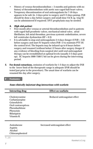 7.15
Haematolog
y
• History of venous thromboembolism > 3 months and patients with no
history of thromboembolism with aortic non-caged ball heart valves.
• Temporary discontinuation of oral anticoagulants for 7-10 days
appears to be safe (ie. 4 days prior to surgery and 2-3 days postop, INR
should be done a day before surgery and small dose Vit K eg. 1mg SC
can be administered if required). DVT prophylaxis may be needed.
b. High-risk patient:
• First month after venous or arterial thromboembolism and in patients
with caged-ball prosthetic valves, mechanical mitral valve, atrial
fibrillation, left atrial thrombus, previous systemic embolization, severe
left ventricular dysfunction (EF < 0.3)
• It is advisable to stop oral anticoagulants 3-4 days (longer if INR > 3.0)
before surgery and start IV heparin when INR <2 to maintain PTT 2X
the control level. The heparin may be infused up to 6 hours before
surgery and resumed (without bolus) 12 hours after surgery (longer if
any evidence of bleeding from surgical site) until oral anticoagulant
therapy can be reestablished at optimal levels (usually 2-3 days post-
op). SC heparin 5000-7500 U bd can be given during the intervening
period.
2. For dental extractions, omission of warfarin for 1-2 days to adjust the INR
to the lower limit of the therapeutic range is adequate (INR should be
tested just prior to the procedure). The usual dose of warfarin can be
resumed the day after surgery.
F Footnotes
Some clinically im[ortant drug interactions with warfarin
Interacting drug Effect on warfarin
Cholestyramine Reduced anticoagulant effect
Carbamazepine
Griseofulvin
Oral contraceptives
Phenobarbitone
Phenytoin
Rifampicin
Vitamin K
Amiodarone Increased anticoagulant effect
Aspirin
Alcohol
Chloramphenicol
 