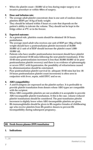 7.18
Haematolog
y
• When the platelet count <50,000/ul or less during major surgery or an
invasive procedure or within 48hrs of surgery.
2. Dose and infusion rate:
• The average adult platelet concentrate dose is one unit of random-donor
platelets (RDP) per 10 kg of body weight.
• They should be infused within 4 hours at a rate that depends on the
patient's ability to tolerate the volume. They should not be kept in the
fridge either at 4oC or in the freezer.
3. Expected outcome:
• As a general rule, platelets counts should be obtained 18-24 hours
postinfusion.
• The average-sized adult who receives one unit of RDP per 10kg of body
weight should have a posttransfusion pletelet increment of 30,000-
50,000/ul (1 unit of of RDP should increase the platelet count 5,000-
10,000/ul).
• Patients who have smaller posttransfusion increment should have platelet
counts performed 10-60 mins following the next platelet transfusion. If the
10-60 mins posttransfusion increment is less than 30,000-50,000/ul (ie poor
posttransfusion platelet recovery) and there is no evidence of splenomegaly
or severe DIVC with hypotension, the possibility of refractoriness caused
by alloimmunization should be entertained.
• Poor posttransfusion platelet survival (ie. adequate 10-60 mins but low 18-
24 hours posttransfusion platelet count increments) is often seen in
conjuction with fever, sepsis, mild DIVC and so on.
4. ABO compatibility:
• A and B antigens are expressed on the platelet surface. It is preferable to
provide platelet transfusion from donors whose ABO types are compatible
with the recipient.
• When ABO-compatible platelets are not available,it is acceptable to provide
ABO-incompatible platelet transfusions. It this is the case, volume-reduced
platelet transfusions should be considered. The post-transfusion pletelet
increment is slightly lower when ABO-incompatible platelets are given.
• Rh immunoglobulin should be given to Rh negative females of childbearing
age who receive platelets from Rh positive donors to prevent Rh
incompatibility during subsequent pregnancy.
III. Fresh-frozen plasma (FFP) transfusion
1. Indications:
 