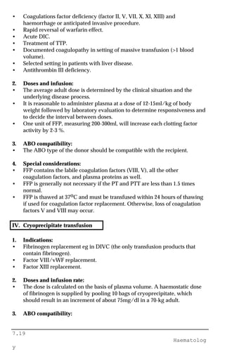 7.19
Haematolog
y
• Coagulations factor deficiency (factor II, V, VII, X, XI, XIII) and
haemorrhage or anticipated invasive procedure.
• Rapid reversal of warfarin effect.
• Acute DIC.
• Treatment of TTP.
• Documented coagulopathy in setting of massive transfusion (>1 blood
volume).
• Selected setting in patients with liver disease.
• Antithrombin III deficiency.
2. Doses and infusion:
• The average adult dose is determined by the clinical situation and the
underlying disease process.
• It is reasonable to administer plasma at a dose of 12-15ml/kg of body
weight followed by laboratory evaluation to determine responsiveness and
to decide the interval between doses.
• One unit of FFP, measuring 200-300ml, will increase each clotting factor
activity by 2-3 %.
3. ABO compatibility:
• The ABO type of the donor should be compatible with the recipient.
4. Special considerations:
• FFP contains the labile coagulation factors (VIII, V), all the other
coagulation factors, and plasma proteins as well.
• FFP is generally not necessary if the PT and PTT are less than 1.5 times
normal.
• FFP is thawed at 37oC and must be transfused within 24 hours of thawing
if used for coagulation factor replacement. Otherwise, loss of coagulation
factors V and VIII may occur.
IV. Cryoprecipitate transfusion
1. Indications:
• Fibrinogen replacement eg in DIVC (the only transfusion products that
contain fibrinogen).
• Factor VIII/vWF replacement.
• Factor XIII replacement.
2. Doses and infusion rate:
• The dose is calculated on the basis of plasma volume. A haemostatic dose
of fibrinogen is supplied by pooling 10 bags of cryoprecipitate, which
should result in an increment of about 75mg/dl in a 70-kg adult.
3. ABO compatibility:
 