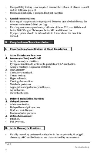 7.20
Haematolog
y
• Compatibility testing is not required because the volume of plasma is small
and no RBCs are present.
• Plasma compatibility is preferred but not essential.
4. Special considerations:
• Each bag of cryoprecipitate is prepared from one unit of whole blood; the
volume varies from 5-20ml per bag.
• Each bag contains approximately 100units of factor VIII; von Willebrand
factor; 200-250mg of fibrinogen; factor XIII; and fibronectin.
• Cryoprecipitate should be infused within 6 hours from the time it is
thawed.
B. Complications of blood transfusion:
I. Classification of complications of Blood Transfusion
1. Acute Transfusion Reactions
A. Immune (antibody mediated):
• Acute haemolytic reactions.
• Pyrogenic reactions to white cells, platelets or HLA antibodies.
• Allergic reactions (to plasma proteins).
B. Non-immune:
• Circulatory overload.
• Citrate toxicity.
• Hyperkalaemia.
• Clotting abnormalities.
• Metabolic problems.
• Aggregates and pulmonary infiltrates.
• Air embolism.
• Thrombophebitis.
2. Delayed Transfusion Reactions
A. Delayed Immune:
• Alloimmunization.
• Delayed haemolytic reaction.
• Graft vs. host disease.
• Posttransfusion purpura.
B. Delayed nonimmune:
• Infection.
• Iron overload.
II. Acute Haemolytic Reactions
• Usually caused by preformed antibodies in the recipient (Ig M or Ig G
classes eg. ABO antibodies) and are characterized by intravascular
 