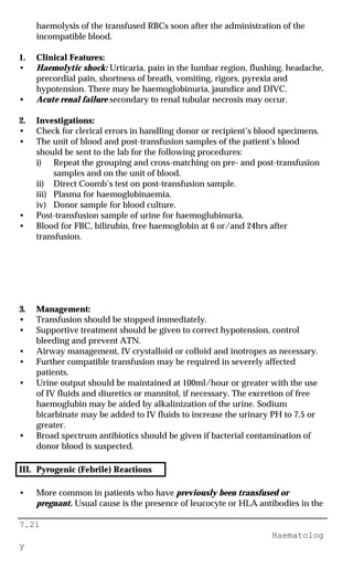 7.21
Haematolog
y
haemolysis of the transfused RBCs soon after the administration of the
incompatible blood.
1. Clinical Features:
• Haemolytic shock: Urticaria, pain in the lumbar region, flushing, headache,
precordial pain, shortness of breath, vomiting, rigors, pyrexia and
hypotension. There may be haemoglobinuria, jaundice and DIVC.
• Acute renal failure secondary to renal tubular necrosis may occur.
2. Investigations:
• Check for clerical errors in handling donor or recipient’s blood specimens.
• The unit of blood and post-transfusion samples of the patient’s blood
should be sent to the lab for the following procedures:
i) Repeat the grouping and cross-matching on pre- and post-transfusion
samples and on the unit of blood.
ii) Direct Coomb’s test on post-transfusion sample.
iii) Plasma for haemoglobinaemia.
iv) Donor sample for blood culture.
• Post-transfusion sample of urine for haemoglubinuria.
• Blood for FBC, bilirubin, free haemoglobin at 6 or/and 24hrs after
transfusion.
3. Management:
• Transfusion should be stopped immediately.
• Supportive treatment should be given to correct hypotension, control
bleeding and prevent ATN.
• Airway management, IV crystalloid or colloid and inotropes as necessary.
• Further compatible transfusion may be required in severely affected
patients.
• Urine output should be maintained at 100ml/hour or greater with the use
of IV fluids and diuretics or mannitol, if necessary. The excretion of free
haemoglubin may be aided by alkalinization of the urine. Sodium
bicarbinate may be added to IV fluids to increase the urinary PH to 7.5 or
greater.
• Broad spectrum antibiotics should be given if bacterial contamination of
donor blood is suspected.
III. Pyrogenic (Febrile) Reactions
• More common in patients who have previously been transfused or
pregnant. Usual cause is the presence of leucocyte or HLA antibodies in the
 