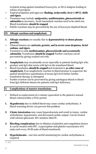 7.22
Haematolog
y
recipient acting against transfused leucocytes, or HLA antigens leading to
release of pyrogens.
• Typical symptoms and signs are flushing, tachycardia, fever (>38°C), chills
and rigors.
• Treatment may include antipyretics, antihistamines, glucocorticoids or
adrenaline as necessary. Acute haemolytic reaction need to be ruled out.
Blood transfusion should be stopped.
• Febrile reactions may be prevented by the use of leucocyte-depleted blood.
IV Allergic reactions and anaphylaxis
1. Allergic reactions are usually due to hypersensitiviy to donor plasma
proteins.
• Clinical features are urticaria, pyrexia, and in severe cases dyspnoea, facial
oedema, and rigors.
• Treatment is with antihistamines, glucocorticoids and occasionally
adrenaline. Transfusion should be stopped. Further reactions can be
prevented by giving washed red cells.
2. Anaphylaxis may occasionally occur especially in patients lacking IgA who
produce anti-IgA that reacts with IgA in the transfused blood.
• Blood transfusion should be stopped and treatment is as other cause of
anaphylaxis. If an anaphylactic reaction to blood product is suspected, the
patient should have quantitation of serum IgA level before further
transfusion therapy is attempted.
• Further reaction can be prevented by giving autologous blood or blood
from IgA deficient donors for patients with IgA deficiency.
V Complications of massive transfusions
• Defined as replacement of a volume equavalent to the patient's normal
blood volumewithin a 24-hr period.
1. Hypothermia due to chilled blood may cause cardiac arrhythmias. A
blood-warming device can prevent this problem.
2. Citrate intoxication may cause hypocalcaemia and result in tetany, cardiac
arrhythmias, hypotension, and decreased cardiac output. Can be treated
with calcium gluconate 10% solution 10ml IV.
3. Bleeding complications due to dilution of platelets and coagulation factors
& can be treated with FFP , cryprecipitate and platelet concentrates (4-6
units each every 10-20 units of blood transfused).
4. Hyperkalaemia – rare but careful monitoring for cardiac arrhythmias is
required.
 