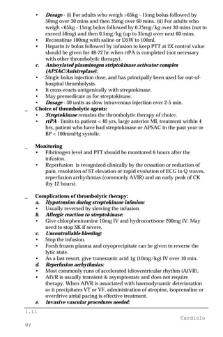 1.11
Cardiolo
gy
• Dosage - (i) For adults who weigh >65kg - 15mg bolus followed by
50mg over 30 mins and then 35mg over 60 mins. (ii) For adults who
weigh <65kg - 15mg bolus followed by 0.75mg/kg over 30 mins (not to
exceed 50mg) and then 0.5mg/kg (up to 35mg) over next 60 mins.
• Reconstitue 100mg with saline or D5W to 100ml.
• Heparin iv bolus followed by infusion to keep PTT at 2X control value
should be given for 48-72 hr when rtPA is completed (not necessary
with other thrombolytic therapy).
c. Anisoylated plasminogen striptokinase activator complex
(APSAC/Anistreplase):
• Single bolus injection dose, and has principally been used for out-of-
hospital thrombolysis.
• It cross-reacts antigenically with streptokinase.
• May premedicate as for streptokinase.
• Dosage - 30 units as slow intravenous injection over 2-5 min.
_ Choice of thrombolytic agents:
• Streptokinase remains the thrombolytic therapy of choice.
• rtPA - limits to patient < 40 yrs, large anterior MI, treatment within 4
hrs, patient who have had streptokinase or APSAC in the past year or
BP < 100mmHg systolic.
_ Monitoring
• Fibrinogen level and PTT should be monitored 6 hours after the
infusion.
• Reperfusion is recognized clinically by the cessation or reduction of
pain, resolution of ST elevation or rapid evolution of ECG to Q waves,
reperfusion arrhythmias (commonly AVIR) and an early peak of CK
(by 12 hours).
_ Complications of thrombolytic therapy:
a. Hypotension during streptokinase infusion:
• Usually reversed by slowing the infusion.
b. Allergic reaction to streptokinase:
• Give chlorpheniramine 10mg IV and hydrocortisone 200mg IV. May
need to stop SK if severe.
c. Uncontrollable bleeding:
• Stop the infusion.
• Fresh frozen plasma and cryoprecipitate can be given to reverse the
lytic state.
• As a last resort, give tranexamic acid 1g (10mg/kg) IV over 10 min.
d. Reperfusion arrhythmias:
• Most commonly runs of accelerated idioventricular rhythm (AIVR).
• AIVR is usually transient & asymptomatc and does not require
therapy. When AIVR is associated with haemodynamic deterioration
or it precipitates VT or VF, administration of atropine, isoprenaline or
overdrive atrial pacing is effective treatment.
e. Invasive vascular procedures needed:
 
