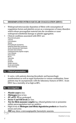 7.24
Haematolog
y
_ DISSEMINATED INTRAVASCULAR COAGULATION (DIVC)
• Widespread intravascular deposition of fibrin with consumption of
coagulation factors and platelets occurs as a consequence of many disorders
which release procoagulant material into the circulation or cause
widespread endothelial damage or platelet aggregation.
• Clinical conditions associated with DIVC are:
Placental abruption
Trauma
Fat embolism
Sepsis
Promyelocytic leukaemia
Retained dead fetus syndrome
Acute intravascular haemolysis
Amniotic fluid embolus
Cardiopulmonary bypass surgery
Liver disease
Heat stroke
Burns
Vasculitis
Anoxia
Acidosis
Snake venoms
Acute pancreatitis
Near drowning
A. Clinical presentation
• It varies, with patients showing thrombotic and haemorrhagic
manifestations as well as organ dysfunction in various combination. Some
patients may be asymptomatic with the laboratory features of DIVC. Acute
DIVC has a mortality of as high as 80%.
B. Investigation
• Platelet count is low.
• Fibrinogen titres is low.
• PT, aPTT, TT are prolonged.
• Factor V and VIII levels are low.
• Test for fibrin monomer complex (eg. ethanol gelation test or protamine
sulfate paracoagulation test) are positive.
• High levels of fibrinogen (and fibrin) degradation products are found in
serum and urine.
• PBF may show a microangiopathic haemolytic anaemia.
 