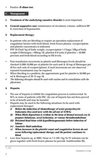 7.25
Haematolog
y
• Positive D-dimer test.
C. Management
1. Treatment of the underlying causative disorder is most important.
2. General supportive care: maintenance of circulatory volume, sufficient BP
& correction of hypoxaemia.
3. Replacement therapy:
• In patients who are bleeding or require an operation replacement of
coagulation factors with fresh blood, fresh frozen plasma, cryoprecipitate
and platelet concentrates is indicated.
• FFP 10-25ml/kg of body weight, cryoprecipitate 1-2 bags/10kg of body
weight if fibrinogen <100mg/dl, platelets 6-8 units if platelets < 50,000
percmm and fresh blood according to Hb levels.
• Post-transfusion increments in platelet and fibrinogen levels should be
checked (5,000-10,000 per ul platelet for each unit & 10 mg of fibrinogen per
dl for each unit of cryoprecipitate); if such increments are not observed,
repeated transfusions may be required.
• When bleeding is a problem, the approximate goal for platelet is 50,000 per
ml & fibrinogen of 50-75 mg/dl.
# The following therapies should be used with caution and in consultation with the
physicians.
4. Heparin:
• The use of heparin to inhibit the coagulation process is controversial. In
95% or more of patients with DIC, the use of heparin has not been proved
to be of benefit and may be harmful.
• Heparin may be used in the following situations (to be used with
replacement therapy):
i) Before the induction of chemotherapy of acute promyelocytic
leukaemia (less used now with the advent of ATRA).
ii) When fibrin deposition is evident in the form of dermal necrosis (as in
purpura fulminans, acral ischaemia, or venous thromboembolism).
iii) Retained dead fetus with hypofibrinogenaemia before induction of
labour.
iv) Amniotic fluid embolism.
v) When increases in the platelet count and coagulation factors do not
occur following replacement therapy and the patient continues to
bleed.
• Low dose heparin eg. at 500U/hour or 7.5-10U/kg/hr IV infusion can be
given together with fresh frozen plasma (to provide Antithrombin III).
 