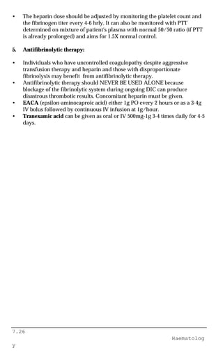 7.26
Haematolog
y
• The heparin dose should be adjusted by monitoring the platelet count and
the fibrinogen titer every 4-6 hrly. It can also be monitored with PTT
determined on mixture of patient's plasma with normal 50/50 ratio (if PTT
is already prolonged) and aims for 1.5X normal control.
5. Antifibrinolytic therapy:
• Individuals who have uncontrolled coagulopathy despite aggressive
transfusion therapy and heparin and those with disproportionate
fibrinolysis may benefit from antifibrinolytic therapy.
• Antifibrinolytic therapy should NEVER BE USED ALONE because
blockage of the fibrinolytic system during ongoing DIC can produce
disastrous thrombotic results. Concomitant heparin must be given.
• EACA (epsilon-aminocaproic acid) either 1g PO every 2 hours or as a 3-4g
IV bolus followed by continuous IV infusion at 1g/hour.
• Tranexamic acid can be given as oral or IV 500mg-1g 3-4 times daily for 4-5
days.
 