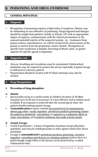 8.1 Poisoning & drug
overdose
8. POISONING AND DRUG OVERDOSE
_ GENERAL PRINCIPLES
1. Diagnosis
• Recognition of poisoning requires a high index of suspicion. History may
be misleading or non indicative of poisoning. Drugs ingested and dosages
should be sought from patient’s family or friends, GP with an appropriate
degree of urgency, commensurate with the clinical presentation or the
assessed potential toxicity of the suspected poison, etc. Assistance from
poison centres, manufacturers, etc will be needed if the actual nature of the
poison is unclear from the proprietary names elicited. Recognition of
specific toxic syndromes is helpful. Screening of blood, urine, or gastric
aspirate for specific agents is important.
2. Supportive care
• Airway, breathing and circulation must be maintained. Endotracheal
intubation may be required to protect the airway especially if gastric lavage
is indicated in a drowsy patient.
• Hypotension should be treated with IV fluid; inotropes may also be
needed.
3. Drug Manipulation
1. Prevention of drug absorption:
a. Emesis:
• Ipecacuanha syrup is a useful emetic in children (in doses of 10-30ml
repeated once in 20 min if necessary). It is less effective and is seldom used
in adults. If no response is achieved after the second ipecac dose, the
patient should undergo gastric lavage.
• Contraindications to ipecac include decreased level of consciousness,
absent gag reflex, caustic ingestion, petroleum products poisoning (unless
the patient is intubated), convulsions or exposure to a substance likely to
cause convulsions, and medical conditions that make emesis unsafe.
b. Gastric Lavage:
• Useful if performed < 4 hours of ingestion of poison except salicylates,
quinidine, and tricyclic antidepressants or other agents which slow down
peristalsis.
• Lavage is contraindicated in petroleum products poisoning, corrosive
ingestion, convulsion and drowsy or comatose patients (unless there is a
good enough cough reflex or the airway can be protected by a cuffed
endotracheal tube).
 
