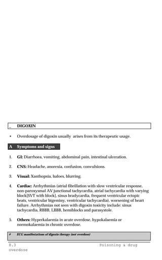 8.3 Poisoning & drug
overdose
_ DIGOXIN
• Overdosage of digoxin usually arises from its therapeutic usage.
A Symptoms and signs
1. GI: Diarrhoea, vomiting, abdominal pain, intestinal ulceration.
2. CNS: Headache, anorexia, confusion, convulsions.
3. Visual: Xanthopsia, haloes, blurring.
4. Cardiac: Arrhythmias (atrial fibrillation with slow ventricular response,
non-paroxysmal AV junctional tachycardia, atrial tachycardia with varying
block[SVT with block], sinus bradycardia, frequent ventricular ectopic
beats, ventricular bigeminy, ventricular tachycardia), worsening of heart
failure. Arrhythmias not seen with digoxin toxicity include: sinus
tachycardia, RBBB, LBBB, hemiblocks and parasystole.
5. Others: Hyperkalaemia in acute overdose, hypokalaemia or
normokalaemia in chronic overdose.
# ECG manifestations of digoxin therapy (not overdose)
 