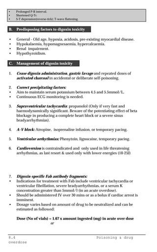 8.4 Poisoning & drug
overdose
• Prolonged P-R interval.
• Shortened Q-Tc
• S-T depression(reverse-tick); T-wave flattening.
B. Predisposing factors to digoxin toxicity
• General - Old age, hypoxia, acidosis, pre-existing myocardial disease.
• Hypokalaemia, hypomagnesaemia, hypercalcaemia.
• Renal impairment.
• Hypothyroidism.
C. Management of digoxin toxicity
1. Cease digoxin administration, gastric lavage and repeated doses of
activated charcoal in accidental or deliberate self-poisoning.
2. Correct precipitating factors:
• Aim to maintain serum potassium between 4.5 and 5.5mmol/L.
• Continuous ECG monitoring is needed.
3. Supraventricular tachycardia: propanolol (Only if very fast and
haemodynamically significant. Beware of the potentiating effect of beta
blockage in producing a complete heart block or a severe sinus
bradyarrhythmias).
4. A-V block: Atropine, isoprenaline infusion, or temporary pacing.
5. Ventricular arrhythmias: Phenytoin, lignocaine, temporary pacing.
6. Cardioversion is contraindicated and only used in life threatening
arrhythmias, as last resort & used only with lower energies (10-25J)
7. Digoxin-specific Fab antibody fragments:
• Indications for treatment with Fab include ventricular tachycardia or
ventricular fibrillation, severe bradyarrhythmias, or a serum K
concentration greater than 5mmol/l (in an acute overdose).
• Should be administered IV over 30 mins or as a bolus if cardiac arrest is
imminent.
• Dosage varies based on amount of drug to be neutralized and can be
estimated as followed:
Dose (No of vials) = 1.67 x amount ingested (mg) in acute over dose
or
 