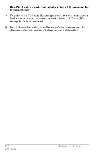8.5 Poisoning & drug
overdose
Dose (No of vials) = digoxin level (ng/ml) x wt (kg) x 0.01 in overdose due
to chronic therapy
• If toxicity results from acute digoxin ingestion and neither a serum digoxin
level nor an estimate of the ingested amount is known, 10-20 vials (380-
760mg) should be administered.
8. Forced diuresis, haemodialysis and haemoperfusion do not enhance the
elimination of digoxin bacause of its large volume of distribution.
 