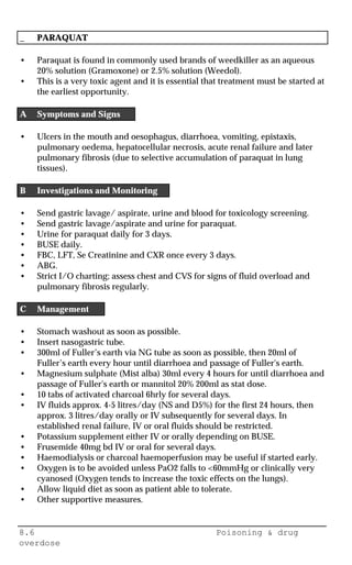 8.6 Poisoning & drug
overdose
_ PARAQUAT
• Paraquat is found in commonly used brands of weedkiller as an aqueous
20% solution (Gramoxone) or 2.5% solution (Weedol).
• This is a very toxic agent and it is essential that treatment must be started at
the earliest opportunity.
A Symptoms and Signs
• Ulcers in the mouth and oesophagus, diarrhoea, vomiting, epistaxis,
pulmonary oedema, hepatocellular necrosis, acute renal failure and later
pulmonary fibrosis (due to selective accumulation of paraquat in lung
tissues).
B Investigations and Monitoring
• Send gastric lavage/ aspirate, urine and blood for toxicology screening.
• Send gastric lavage/aspirate and urine for paraquat.
• Urine for paraquat daily for 3 days.
• BUSE daily.
• FBC, LFT, Se Creatinine and CXR once every 3 days.
• ABG.
• Strict I/O charting; assess chest and CVS for signs of fluid overload and
pulmonary fibrosis regularly.
C Management
• Stomach washout as soon as possible.
• Insert nasogastric tube.
• 300ml of Fuller’s earth via NG tube as soon as possible, then 20ml of
Fuller’s earth every hour until diarrhoea and passage of Fuller's earth.
• Magnesium sulphate (Mist alba) 30ml every 4 hours for until diarrhoea and
passage of Fuller's earth or mannitol 20% 200ml as stat dose.
• 10 tabs of activated charcoal 6hrly for several days.
• IV fluids approx. 4-5 litres/day (NS and D5%) for the first 24 hours, then
approx. 3 litres/day orally or IV subsequently for several days. In
established renal failure, IV or oral fluids should be restricted.
• Potassium supplement either IV or orally depending on BUSE.
• Frusemide 40mg bd IV or oral for several days.
• Haemodialysis or charcoal haemoperfusion may be useful if started early.
• Oxygen is to be avoided unless PaO2 falls to <60mmHg or clinically very
cyanosed (Oxygen tends to increase the toxic effects on the lungs).
• Allow liquid diet as soon as patient able to tolerate.
• Other supportive measures.
 