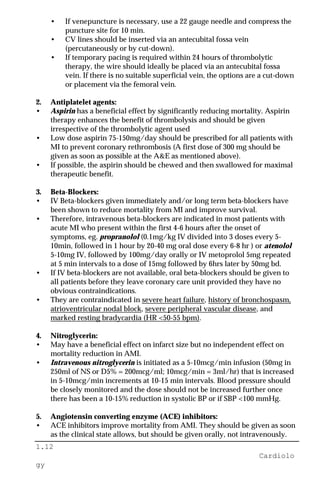 1.12
Cardiolo
gy
• If venepuncture is necessary, use a 22 gauge needle and compress the
puncture site for 10 min.
• CV lines should be inserted via an antecubital fossa vein
(percutaneously or by cut-down).
• If temporary pacing is required within 24 hours of thrombolytic
therapy, the wire should ideally be placed via an antecubital fossa
vein. If there is no suitable superficial vein, the options are a cut-down
or placement via the femoral vein.
2. Antiplatelet agents:
• Aspirin has a beneficial effect by significantly reducing mortality. Aspirin
therapy enhances the benefit of thrombolysis and should be given
irrespective of the thrombolytic agent used
• Low dose aspirin 75-150mg/day should be prescribed for all patients with
MI to prevent coronary rethrombosis (A first dose of 300 mg should be
given as soon as possible at the A&E as mentioned above).
• If possible, the aspirin should be chewed and then swallowed for maximal
therapeutic benefit.
3. Beta-Blockers:
• IV Beta-blockers given immediately and/or long term beta-blockers have
been shown to reduce mortality from MI and improve survival.
• Therefore, intravenous beta-blockers are indicated in most patients with
acute MI who present within the first 4-6 hours after the onset of
symptoms, eg. propranolol (0.1mg/kg IV divided into 3 doses every 5-
10min, followed in 1 hour by 20-40 mg oral dose every 6-8 hr ) or atenolol
5-10mg IV, followed by 100mg/day orally or IV metoprolol 5mg repeated
at 5 min intervals to a dose of 15mg followed by 6hrs later by 50mg bd.
• If IV beta-blockers are not available, oral beta-blockers should be given to
all patients before they leave coronary care unit provided they have no
obvious contraindications.
• They are contraindicated in severe heart failure, history of bronchospasm,
atrioventricular nodal block, severe peripheral vascular disease, and
marked resting bradycardia (HR <50-55 bpm).
4. Nitroglycerin:
• May have a beneficial effect on infarct size but no independent effect on
mortality reduction in AMI.
• Intravenous nitroglycerin is initiated as a 5-10mcg/min infusion (50mg in
250ml of NS or D5% = 200mcg/ml; 10mcg/min = 3ml/hr) that is increased
in 5-10mcg/min increments at 10-15 min intervals. Blood pressure should
be closely monitored and the dose should not be increased further once
there has been a 10-15% reduction in systolic BP or if SBP <100 mmHg.
5. Angiotensin converting enzyme (ACE) inhibitors:
• ACE inhibitors improve mortality from AMI. They should be given as soon
as the clinical state allows, but should be given orally, not intravenously.
 