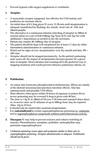 8.8 Poisoning & drug
overdose
• Prevent hypoxia with oxygen supplement or ventilation.
1. Atropine:
• A muscarinic receptor antagonist, less effective for CNS toxicity and
ineffective for nicotinic effects.
• An initial dose of 0.5-2mg given IV every 15-20 min until atropinization is
adequate (manifested by flushing, dry mouth, heart rate of >120, and
dilated pupils).
• The alternative is a continuous infusion (mix 8mg of atropine in 100ml of
normal saline) at a rate of 0.02-0.08mg/kg/hour (0.25-1ml/kg/hr) with
additional 1-5mg boluses as needed to dry the secretions.
• Patient may require 40-1500mg/day of atropine.
• The patient should be kept well-atropinized for at least 5-7 days by either
intermittent administration or continuous infusion.
• Watch out for signs of over-atropinization: very dry mouth and skin, PR >
160/min.
• Atropine should not be stopped prematurely. As the patient's poisoning
state wears off, the impact of atropinisation becomes greater for a given
dose of atropine. Down titration and weaning off is the preferred way to
stopping treatment and would prevent rebounce pulmonary odema, etc.
2. Pralidoxime:
• An oxime that reactivates phosphorylated cholinesterase. Effects are mainly
at the skeletal-neuromuscular junctions (nicotinic effects). Also has
antimuscarinic and possibly CNS effects.
• Most effective when given within 24 hours of exposure to poison (Even
severe poisoning may be reversed if drug is given with 48 hrs).
• The dose is 1-2g IV in 100ml of NS over 5-20 mins and repeated doses doses
or, in severe cases, an IV infusion of up to 500mg/hour may be required
(Max. 12g in 24 hrs).
• It should only be started after maximal atropinisation.
• It is contraindicated in certain organophosphorous poisoning eg. carbamate
and to organophosphorus compounds without anticholinesterase activity.
3. Diazepam IV may help to prevent seizures and reduces twitching of
muscles. Phenothiazines, morphine, pethidine, aminophylline may
potentiate organophosphorus.
# Carbamate poisoning causes signs and symptoms similar to those seen in
organophosphate poisoning. Atropine administration is adequate. Pralidoxime
should not be given.
 