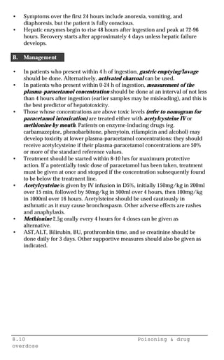 8.10 Poisoning & drug
overdose
• Symptoms over the first 24 hours include anorexia, vomiting, and
diaphoresis, but the patient is fully conscious.
• Hepatic enzymes begin to rise 48 hours after ingestion and peak at 72-96
hours. Recovery starts after approximately 4 days unless hepatic failure
develops.
B. Management
• In patients who present within 4 h of ingestion, gastric emptying/lavage
should be done. Alternatively, activated charcoal can be used.
• In patients who present within 0-24 h of ingestion, measurement of the
plasma-paracetamol concentration should be done at an interval of not less
than 4 hours after ingestion (earlier samples may be misleading), and this is
the best predictor of hepatotoxicity.
• Those whose concentrations are above toxic levels (refer to nomogram for
paracetamol intoxication) are treated either with acetylcysteine IV or
methionine by mouth. Patients on enzyme-inducing drugs (eg.
carbamazepine, phenobarbitone, phenytoin, rifampicin and alcohol) may
develop toxicity at lower plasma-paracetamol concentrations: they should
receive acetylcysteine if their plasma-paracetamol concentrations are 50%
or more of the standard reference values.
• Treatment should be started within 8-10 hrs for maximum protective
action. If a potentially toxic dose of paracetamol has been taken, treatment
must be given at once and stopped if the concentration subsequently found
to be below the treatment line.
• Acetylcysteine is given by IV infusion in D5%, initially 150mg/kg in 200ml
over 15 min, followed by 50mg/kg in 500ml over 4 hours, then 100mg/kg
in 1000ml over 16 hours. Acetylsteine should be used cautiously in
asthmatic as it may cause bronchospasm. Other adverse effects are rashes
and anaphylaxis.
• Methionine 2.5g orally every 4 hours for 4 doses can be given as
alternative.
• AST,ALT, Bilirubin, BU, prothrombin time, and se creatinine should be
done daily for 3 days. Other supportive measures should also be given as
indicated.
 