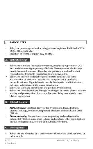 8.12 Poisoning & drug
overdose
_ SALICYLATES
• Salicylate poisoning can be due to ingestion of aspirin or LMS (1ml of 25%
LMS = 300mg salicylate).
• Ingestion of 10-20g of aspirin may be lethal.
A. Pathophysiology
• Salicylates stimulate the respiratory centre, producing hyperpnoea, CO2
loss, and thus causing respiratory alkalosis. To compensate, the kidneys
excrete increased amounts of bicarbonate, potassium, and sodium but
retain chloride leading to hypokalaemia and dehydration.
• Salicylates interfere with carbohydrate metabolism and lead to the
accumulation of lactic acid, ketones, and inorganic acids producing
metabolic acidosis. Hypokalaemia usually develops in mild intoxication,
but hyperkalaemia occurs in severe intoxication.
• Salicylates stimulate metabolism and produce hyperthermia.
• Salicylates cause hepatocyte damage, resulting in increased plasma enzyme
activity and prolongation of prothrombin time. Salicylates also decrease
platelet aggregation.
B. Clinical features
• Mild poisoning: Vomiting, tachycardia, hyperpnoea, fever, deafness,
tinnitus, lethargy, confusion, respiratory alkalosis, and an alkaline urine
(PH >6).
• Severe poisoning: Convulsions, coma, respiratory and cardiovascular
failure, dehydration, acute renal failure, and acidosis. Other complications
include hypoglycaemia, cerebral and pulmonary oedema.
C. Investigations
• Salicylates are identified by a positive ferric chloride test on either blood or
urine sample.
 