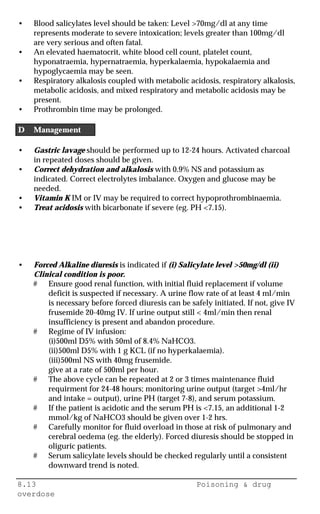 8.13 Poisoning & drug
overdose
• Blood salicylates level should be taken: Level >70mg/dl at any time
represents moderate to severe intoxication; levels greater than 100mg/dl
are very serious and often fatal.
• An elevated haematocrit, white blood cell count, platelet count,
hyponatraemia, hypernatraemia, hyperkalaemia, hypokalaemia and
hypoglycaemia may be seen.
• Respiratory alkalosis coupled with metabolic acidosis, respiratory alkalosis,
metabolic acidosis, and mixed respiratory and metabolic acidosis may be
present.
• Prothrombin time may be prolonged.
D Management
• Gastric lavage should be performed up to 12-24 hours. Activated charcoal
in repeated doses should be given.
• Correct dehydration and alkalosis with 0.9% NS and potassium as
indicated. Correct electrolytes imbalance. Oxygen and glucose may be
needed.
• Vitamin K IM or IV may be required to correct hypoprothrombinaemia.
• Treat acidosis with bicarbonate if severe (eg. PH <7.15).
• Forced Alkaline diuresis is indicated if (i) Salicylate level >50mg/dl (ii)
Clinical condition is poor.
# Ensure good renal function, with initial fluid replacement if volume
deficit is suspected if necessary. A urine flow rate of at least 4 ml/min
is necessary before forced diuresis can be safely initiated. If not, give IV
frusemide 20-40mg IV. If urine output still < 4ml/min then renal
insufficiency is present and abandon procedure.
# Regime of IV infusion:
(i)500ml D5% with 50ml of 8.4% NaHCO3.
(ii)500ml D5% with 1 g KCL (if no hyperkalaemia).
(iii)500ml NS with 40mg frusemide.
give at a rate of 500ml per hour.
# The above cycle can be repeated at 2 or 3 times maintenance fluid
requirment for 24-48 hours; monitoring urine output (target >4ml/hr
and intake = output), urine PH (target 7-8), and serum potassium.
# If the patient is acidotic and the serum PH is <7.15, an additional 1-2
mmol/kg of NaHCO3 should be given over 1-2 hrs.
# Carefully monitor for fluid overload in those at risk of pulmonary and
cerebral oedema (eg. the elderly). Forced diuresis should be stopped in
oliguric patients.
# Serum salicylate levels should be checked regularly until a consistent
downward trend is noted.
 