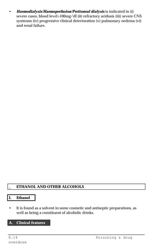 8.14 Poisoning & drug
overdose
• Haemodialysis/Haemoperfusion/Peritoneal dialysis is indicated in (i)
severe cases, blood level>100mg/dl (ii) refractory acidosis (iii) severe CNS
symtoms (iv) progressive clinical deterioration (v) pulmonary oedema (vi)
and renal failure.
_ ETHANOL AND OTHER ALCOHOLS
I. Ethanol
• It is found as a solvent in some cosmetic and antiseptic preparations, as
well as being a constituent of alcoholic drinks.
A. Clinical features
 