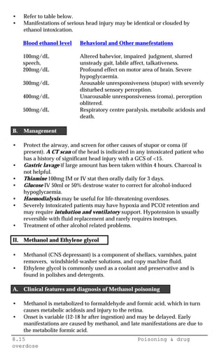 8.15 Poisoning & drug
overdose
• Refer to table below.
• Manifestations of serious head injury may be identical or clouded by
ethanol intoxication.
Blood ethanol level Behavioral and Other manefestations
100mg/dL Altered bahevior, impaired judgment, slurred
speech, unsteady gait, labile affect, talkativeness.
200mg/dL Profound effect on motor area of brain. Severe
hypoglycaemia.
300mg/dL Arousable unresponsiveness (stupor) with severely
disturbed sensory perception.
400mg/dL Unarousable unresponsiveness (coma), perception
oblitered.
500mg/dL Respiratory centre paralysis, metabolic acidosis and
death.
B. Management
• Protect the airway, and screen for other causes of stupor or coma (if
present). A CT scan of the head is indicated in any intoxicated patient who
has a history of significant head injury with a GCS of <15.
• Gastric lavage if large amount has been taken within 4 hours. Charcoal is
not helpful.
• Thiamine 100mg IM or IV stat then orally daily for 3 days.
• Glucose IV 50ml or 50% dextrose water to correct for alcohol-induced
hypoglycaemia.
• Haemodialysis may be useful for life-threatening overdoses.
• Severely intoxicated patients may have hypoxia and PCO2 retention and
may require intubation and ventilatory support. Hypotension is usually
reversible with fluid replacement and rarely requires inotropes.
• Treatment of other alcohol related problems.
II. Methanol and Ethylene glycol
• Methanol (CNS depressant) is a component of shellacs, varnishes, paint
removers, windshield-washer solutions, and copy machine fluid.
• Ethylene glycol is commonly used as a coolant and preservative and is
found in polishes and detergents.
A. Clinical features and diagnosis of Methanol poisoning
• Methanol is metabolized to formaldehyde and formic acid, which in turn
causes metabolic acidosis and injury to the retina.
• Onset is variable (12-18 hr after ingestion) and may be delayed. Early
manifestations are caused by methanol, and late manifestations are due to
the metabolite formic acid.
 