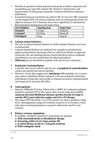 1.13
Cardiolo
gy
• Benefits are greatest in those patients most prone to infarct expansion and
remodelling (eg. large MI, anterior MI, clinical LV dysfunction, and
hypertension). In this group of patients, treatment should be continued
indefinitely.
• In unselected group of patients (eg. inferior MI, non-Q wave MI), treatment
can be stopped after 4-6 weeks in patients who are subsequently shown, by
objective measure of LV function, not to have significant LV dysfunction.
• Recommended starting dose and target doses:
ACE inhibitor Starting dose Target dose
Enalapril 2.5mg 10mg bd
Captopirl 6.25mg 50mg tds
Perindopril 2mg 4mg od
6. Calcium channel blockers:
• The role of calcium channel blockers in AMI is limited. Routine use is not
recommended.
• Calcium channel blockers are indicated for unstable or postinfarction
angina and persistent chest pain when no relief from nitrates is apparent.
(Generally, the rate-limiting calcium channel blockers such as verapamil
and diltiazem are more useful than the dihydropyridines)
• Diltiazem may be beneficial in patients with non-Q-wave infarction.
7. Prophylatic Antiarrhythmias:
• Currently there is no evidence that the use of prophylactic antiarrhythmics
confers any benefit and may be harmful.
• However, recent data suggest that amiodarone (200 mg daily over 2 years)
may reduce arrhythmic death in patients with non-sustained ventricular
arrhythmias (ventricular tachycardia or frequent premature depolarization)
and impaired LV function (EF<40%).
8. Anticoagulants:
• Heparin, 5000units IV bolus, followed by a 1000U/hr continuous infusion
titrated to maintain PTT at 2X control value may be indicated in (i) LV
aneurysm (ii) atrial fibrillation (iii) poor ejection fraction (iv) large or
anterior MI.(v) post-infarction angina and (vi) rt-PA therapy/
• The target aPTT should be 1.5 to 2.5X normal. It is often a prelude to long
term anticoagulation using oral warfarin except in (v) & (vi) above when
only short term heparinization is required without the need for oral
warfarin.
9 Primary coronary angioplasty:
• If available, should be considered, particularly for patients:
a. With contraindications to thrombolytic therapy.
b. Presenting within 4 h of a large anterior MI.
c. In whom MI may be due to a vein graft occlusion.
d. With cardiogenic shock.
 