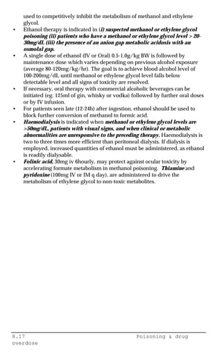 8.17 Poisoning & drug
overdose
used to competitively inhibit the metabolism of methanol and ethylene
glycol.
• Ethanol therapy is indicated in (i) suspected methanol or ethylene glycol
poisoning (ii) patients who have a methanol or ethylene glycol level > 20-
30mg/dL (iii) the presence of an anion gap metabolic acidosis with an
osmolal gap.
• A single dose of ethanol (IV or Oral) 0.5-1.0g/kg BW is followed by
maintenance dose which varies depending on previous alcohol exposure
(average 80-120mg/kg/hr). The goal is to achieve blood alcohol level of
100-200mg/dL until methanol or ethylene glycol level falls below
detectable level and all signs of toxicity are resolved.
• If necessary, oral therapy with commercial alcoholic beverages can be
initiated (eg. 125ml of gin, whisky or vodka) followed by further oral doses
or by IV infusion.
• For patients seen late (12-24h) after ingestion, ethanol should be used to
block further conversion of methanol to formic acid.
• Haemodialysis is indicated when methanol or ethylene glycol levels are
>50mg/dL, patients with visual signs, and when clinical or metabolic
abnormalities are unresponsive to the preceding therapy. Haemodialysis is
two to three times more efficient than peritoneal dialysis. If dialysis is
employed, increased quantities of ethanol must be administered, as ethanol
is readily dialysable.
• Folinic acid, 30mg iv 6hourly, may protect against ocular toxicity by
accelerating formate metabolism in methanol poisoning. Thiamine and
pyridoxine (100mg IV or IM q day), are administered to drive the
metabolism of ethylene glycol to non-toxic metabolites.
 