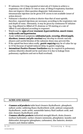 8.19 Poisoning & drug
overdose
• IV naloxone, 0.4-1.2mg repeated at intervals of 3-5mins to achieve a
respiratory rate of about 15/min or max. of 10mg if respiratory function
does not improve (then question diagnosis). Subcutaneous or
intramuscular injection can be given if IV access is not available (onset of
action slower).
• Naloxone’s duration of action is shorter than that of most opioids,
therefore, repeated injections are necessary according to the respiratory rate
and depth of coma. Alternately, it may be given by continuous IV infusion
(eg. 2mg diluted in 500ml of 5% dextrose or NS starting at a rate of
100ml/h and adjusted according to response).
• Watch-out for signs of over-treatment; hyperventilation, muscle tremor,
tachycardia and hypertension.
• Acute withdrawal symptoms (abdominal pain, sweating, dilated pupils,
diarrhoea, tremors and pilo-erection) may develop in chronic narcotic
abusers and careful titration of the naloxone doses may prevent this.
• If the opioid has been taken orally, gastric emptying may be of value for up
to 12 hrs because of opioid-induced delay in gastric emptying.
• Intermittent Positive Pressure Ventilation may be required in pulmonary
oedema (diuretics should not be used since it is due to leakage from
pulmonary capillaries and not to fluid overload).
_ ACIDS AND ALKALI
• Common acid products: toilet bowl cleaners (hydrofluoric, phosphoric,
sulfuric acids), soldering fluxes (hydrochloric acid), antirust compounds
(hydrofluoric, oxalic acids), automobile battery fluid (sulfuric acid), and
slate cleaners (hydrofluoric acid).
• Common alkaline products: industrial-strength bleach, drain cleaners
(sodium hydroxide), surface cleaners (ammonia, phosphates), laundry and
dishwasher detergents (phosphates, carbonates), disc batteries, denture
cleaners and clinitest tablets.
 