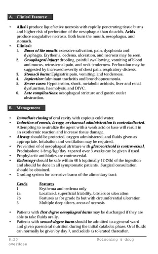 8.20 Poisoning & drug
overdose
A. Clinical Features:
• Alkali produce liquefactive necrosis with rapidly penetrating tissue burns
and higher risk of perforation of the oesophagus than do acids. Acids
produce coagulative necrosis. Both burn the mouth, oesophagus, and
stomach.
• Clinical:
1. Burns of the mouth: excessive salivation, pain, dysphonia and
dysphagia. Erythema, oedema, ulceration, and necrosis may be seen.
2. Oesophageal injury: drooling, painful swallowing, vomiting of blood
and mucus, retrosternal pain, and neck tenderness. Perforation may be
suggested by increased severity of chest pain, respiratory distress.
3. Stomach burns: Epigastric pain, vomiting, and tenderness.
4. Aspiration: fulminant tracheitis and bronchopneumonia.
5. Severe cases: Hypotension, shock, metabolic acidosis, liver and renal
dysfunction, haemolysis, and DIVC.
6. Late complications: oesophageal stricture and gastric outlet
obstruction.
B. Management
• Immediate rinsing of oral cavity with copious cold water.
• Induction of emesis, lavage, or charcoal administration is contraindicated.
Attempting to neutralize the agent with a weak acid or base will result in
an exothermic reaction and increase tissue damage.
• Airway should be protected, oxygen administered, and fluids given as
appropriate. Intubation and ventilation may be required.
• Prevention of of oesophageal stricture with glucocorticoid is controversial.
Prednisolone 1-2mg/kg/day tapered over 3 weeks can be given if used.
• Prophylactic antibiotics are controversial.
• Endoscopy should be safe within 48 h (optimally 12-24h) of the ingestion
and should be done in all symptomatic patients. Surgical consultation
should be obtained.
• Grading system for corrosive burns of the alimentary tract:
Grade Features
1 Erythema and oedema only
2a Localized, superficial friability, blisters or ulceration
2b Features as for grade 2a but with circumferential ulceration
3 Multiple deep ulcers, areas of necrosis
• Patients with first degree oesophageal burns may be discharged if they are
able to take fluids orally.
• Patients with second-degree burns should be admitted to a general ward
and given parenteral nutrition during the initial catabolic phase. Oral fluids
can normally be given by day 7, and solids as tolerated thereafter.
 