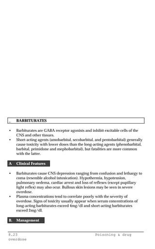 8.23 Poisoning & drug
overdose
_ BARBITURATES
• Barbiturates are GABA receptor agonists and inhibit excitable cells of the
CNS and other tissues.
• Short-acting agents (amobarbital, secobarbital, and pentobarbital) generally
cause toxicity with lower doses than the long-acting agents (phenobarbital,
barbital, primidone and mephobarbital), but fatalities are more common
with the latter.
A Clinical Features
• Barbiturates cause CNS depression ranging from confusion and lethargy to
coma (resemble alcohol intoxication). Hypothermia, hypotension,
pulmonary oedema, cardiac arrest and loss of reflexes (except pupillary
light reflex) may also ocur. Bullous skin lesions may be seen in severe
overdose.
• Plasma concentrations tend to correlate poorly with the severity of
overdose. Signs of toxicity usually appear when serum concentrations of
long-acting barbiturates exceed 4mg/dl and short-acting barbiturates
exceed 2mg/dl.
B. Management
 