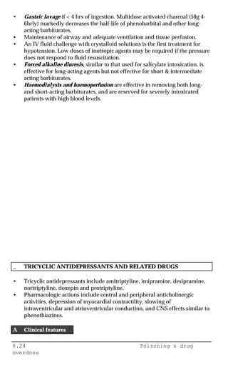 8.24 Poisoning & drug
overdose
• Gastric lavage if < 4 hrs of ingestion. Multidose activated charcoal (50g 4-
6hrly) markedly decreases the half-life of phenobarbital and other long-
acting barbiturates.
• Maintenance of airway and adequate ventilation and tissue perfusion.
• An IV fluid challenge with crystalloid solutions is the first treatment for
hypotension. Low doses of inotropic agents may be required if the pressure
does not respond to fluid resuscitation.
• Forced alkaline diuresis, similar to that used for salicylate intoxication, is
effective for long-acting agents but not effective for short & intermediate
acting barbiturates.
• Haemodialysis and haemoperfusion are effective in removing both long-
and short-acting barbiturates, and are reserved for severely intoxicated
patients with high blood levels.
_ TRICYCLIC ANTIDEPRESSANTS AND RELATED DRUGS
• Tricyclic antidepressants include amitriptyline, imipramine, desipramine,
nortriptyline, doxepin and protriptyline.
• Pharmacologic actions include central and peripheral anticholinergic
activities, depression of myocardial contractility, slowing of
intraventricular and atrioventricular conduction, and CNS effects similar to
phenothiazines.
A Clinical features
 