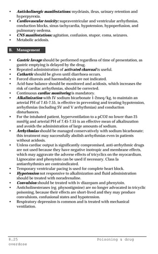 8.25 Poisoning & drug
overdose
• Anticholinergic manifestations: mydriasis, ileus, urinary retention and
hyperpyrexia.
• Cardiovascular toxicity: supraventricular and ventricular arrhythmias,
conduction blocks, sinus tachycardia, hypotension, hypoperfusion, and
pulmonary oedema.
• CNS manifestations: agitation, confusion, stupor, coma, seizures.
• Metabolic acidosis.
B. Management
• Gastric lavage should be performed regardless of time of presentation, as
gastric emptying is delayed by the drug.
• Repeated administration of activated charcoal is useful.
• Cathartic should be given until diarrhoea occurs.
• Forced diuresis and haemodialysis are not indicated.
• Acid-base balance should be monitored and acidosis, which increases the
risk of cardiac arrhythmias, should be corrected.
• Continuous cardiac monitoring is mandatory.
• Alkalinization with IV sodium bicarbonate 1-2meq/kg, to maintain an
arterial PH of 7.45-7.55, is effective in preventing and treating hypotension,
arrhythmias (including SV and V arrhythmias) and conduction
disturbances.
• For the intubated patient, hyperventilation to a pCO2 no lower than 25
mmHg and arterial PH of 7.45-7.55 is an effective mean of alkalinzation
and avoids the administration of large amounts of sodium.
• Arrhythmias should be managed conservatively with sodium bicarbonate;
this treatment may successfully abolish arrhythmias even in patients
without acidosis.
• Unless cardiac output is significantly compromised, anti-arrhythmic drugs
are not used because they have negative inotropic and membrane effects,
which may aggravate the adverse effects of tricyclics on the myocardium.
Lignocaine and phenytoin can be used if necessary. Class Ia
antiarrhythmics are contraindicated.
• Temporary ventricular pacing is used for complete heart block.
• Hypotension not responsive to alkalinization and fluid administration
should be treated with noradrenaline.
• Convulsion should be treated with iv diazepam and phenytoin.
• Anticholinesterases (eg. physostigmine) are no longer advocated in tricyclic
poisoning, because their effects are short-lived and they may produce
convulsions, confusional states and hypotension.
• Respiratory depression is common and is treated with mechanical
ventilation.
 