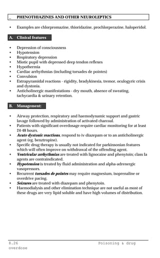8.26 Poisoning & drug
overdose
_ PHENOTHIAZINES AND OTHER NEUROLEPTICS
• Examples are chlorpromazine, thioridazine, prochlorperazine, haloperidol.
A. Clinical features
• Depression of consciousness
• Hypotension
• Respiratory depression
• Miotic pupil with depressed deep tendon reflexes
• Hypothermia
• Cardiac arrhythmias (including torsades de pointes)
• Convulsion
• Extrapyramidal reactions - rigidity, bradykinesia, tremor, oculogyric crisis
and dystonia.
• Anticholinergic manifestations - dry mouth, absence of sweating,
tachycardia & urinary retention.
B. Management:
• Airway protection, respiratory and haemodynamic support and gastric
lavage followed by administration of activated charcoal.
• Patients with significant overdosage require cardiac monitoring for at least
24-48 hours.
• Acute dystonic reactions, respond to iv diazepam or to an anticholinergic
agent (eg. benztropine).
• Specific drug therapy is usually not indicated for parkinsonian features
which will often improve on withdrawal of the offending agent.
• Ventricular arrhythmias are treated with lignocaine and phenytoin; class Ia
agents are contraindicated.
• Hypotension is treated by fluid administration and alpha-adrenergic
vasopressors.
• Recurrent torsades de pointes may require magnesium, isoprenaline or
overdrive pacing.
• Seizures are treated with diazepam and phenytoin.
• Haemodialysis and other elimination technique are not useful as most of
these drugs are very lipid soluble and have high volumes of distribution.
 