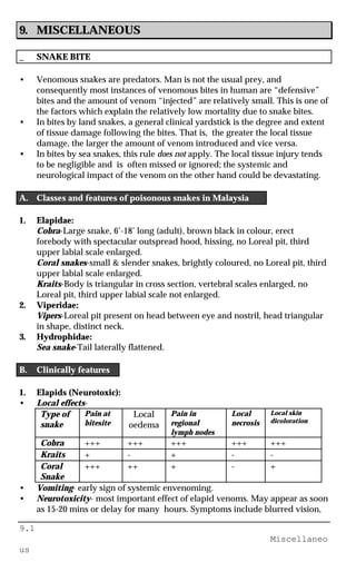 9.1
Miscellaneo
us
9. MISCELLANEOUS
_ SNAKE BITE
• Venomous snakes are predators. Man is not the usual prey, and
consequently most instances of venomous bites in human are “defensive”
bites and the amount of venom “injected” are relatively small. This is one of
the factors which explain the relatively low mortality due to snake bites.
• In bites by land snakes, a general clinical yardstick is the degree and extent
of tissue damage following the bites. That is, the greater the local tissue
damage, the larger the amount of venom introduced and vice versa.
• In bites by sea snakes, this rule does not apply. The local tissue injury tends
to be negligible and is often missed or ignored; the systemic and
neurological impact of the venom on the other hand could be devastating.
A. Classes and features of poisonous snakes in Malaysia
1. Elapidae:
Cobra-Large snake, 6’-18’ long (adult), brown black in colour, erect
forebody with spectacular outspread hood, hissing, no Loreal pit, third
upper labial scale enlarged.
Coral snakes-small & slender snakes, brightly coloured, no Loreal pit, third
upper labial scale enlarged.
Kraits-Body is triangular in cross section, vertebral scales enlarged, no
Loreal pit, third upper labial scale not enlarged.
2. Viperidae:
Vipers-Loreal pit present on head between eye and nostril, head triangular
in shape, distinct neck.
3. Hydrophidae:
Sea snake-Tail laterally flattened.
B. Clinically features
1. Elapids (Neurotoxic):
• Local effects-
Type of
snake
Pain at
bitesite
Local
oedema
Pain in
regional
lymph nodes
Local
necrosis
Local skin
dicoloration
Cobra +++ +++ +++ +++ +++
Kraits + - + - -
Coral
Snake
+++ ++ + - +
• Vomiting- early sign of systemic envenoming.
• Neurotoxicity- most important effect of elapid venoms. May appear as soon
as 15-20 mins or delay for many hours. Symptoms include blurred vision,
 