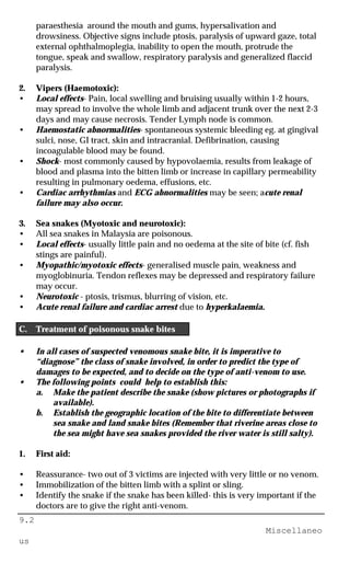 9.2
Miscellaneo
us
paraesthesia around the mouth and gums, hypersalivation and
drowsiness. Objective signs include ptosis, paralysis of upward gaze, total
external ophthalmoplegia, inability to open the mouth, protrude the
tongue, speak and swallow, respiratory paralysis and generalized flaccid
paralysis.
2. Vipers (Haemotoxic):
• Local effects- Pain, local swelling and bruising usually within 1-2 hours,
may spread to involve the whole limb and adjacent trunk over the next 2-3
days and may cause necrosis. Tender Lymph node is common.
• Haemostatic abnormalities- spontaneous systemic bleeding eg. at gingival
sulci, nose, GI tract, skin and intracranial. Defibrination, causing
incoagulable blood may be found.
• Shock- most commonly caused by hypovolaemia, results from leakage of
blood and plasma into the bitten limb or increase in capillary permeability
resulting in pulmonary oedema, effusions, etc.
• Cardiac arrhythmias and ECG abnormalities may be seen; acute renal
failure may also occur.
3. Sea snakes (Myotoxic and neurotoxic):
• All sea snakes in Malaysia are poisonous.
• Local effects- usually little pain and no oedema at the site of bite (cf. fish
stings are painful).
• Myopathic/myotoxic effects- generalised muscle pain, weakness and
myoglobinuria. Tendon reflexes may be depressed and respiratory failure
may occur.
• Neurotoxic - ptosis, trismus, blurring of vision, etc.
• Acute renal failure and cardiac arrest due to hyperkalaemia.
C. Treatment of poisonous snake bites
• In all cases of suspected venomous snake bite, it is imperative to
“diagnose” the class of snake involved, in order to predict the type of
damages to be expected, and to decide on the type of anti-venom to use.
• The following points could help to establish this:
a. Make the patient describe the snake (show pictures or photographs if
available).
b. Establish the geographic location of the bite to differentiate between
sea snake and land snake bites (Remember that riverine areas close to
the sea might have sea snakes provided the river water is still salty).
1. First aid:
• Reassurance- two out of 3 victims are injected with very little or no venom.
• Immobilization of the bitten limb with a splint or sling.
• Identify the snake if the snake has been killed- this is very important if the
doctors are to give the right anti-venom.
 