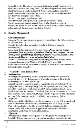 9.3
Miscellaneo
us
• Inspect the bite: The bite of venomous land snake usually produce two
clean puncture wounds (fang marks) with swelling and discolouration if
significant venom has been injected. Non-venomous land snake bite
produce semi-circular rows of puncture. Venomous sea snake bite also
produce very negligible local effect.
• Do not cut or squeeze the bite wound.
• Rapid transport to hospital, with the bitten limb immobilised.
• Use of tourniquet is controversial. Only apply a firm but not tight
tourniquiet above the bite wound with a piece of cloth, a handkerchief or
other material. Ensure some circulation distally.
2. Hospital Management:
_ General measures:
• Look out for the symptoms and signs corresponding to the different types
of venomous snakes.
• Monitor the following parameters regularly (if type of snake is
unidentified):
Local tissue inflammation, degree and extent. Ptosis, speech, tongue
protrusion, breathing pattern, petechiae, bleeding from venepuncture site,
haemoptysis, gum bleeding, muscle pain, muscle weakness, colour of urine
(for haemoglobinuria), urine output and vital signs.
• Send FBC, urine for haemoglobinuria or myoglobinuria, platelet count,
group and cross match. Monitor BT, CT, PT, se K and ECG.
• Observe for at least 24 hours even if no sign or feature of venomous snake
bites detectable clinically.
_ Treatment of specific snake bite:
a. Hydrophidae:
• When systemic poisoning occurs (symptoms and signs of neuro and
myotoxicity), give 2 – 4 ampoules of sea snake antivenom IV with the
earliest sign of systemic poisoning.
• Apart from antivenom, treatment of hyperkalaemia, renal failure (from
myoglobulinuria) and respiratory failure (respiratory muscle paralysis)
have to be instituted ie judicious use of IV fluid, diuretics, bicarbonate,
insulin and dextrose to correct the electrolytes and to maintain a good urine
flow to avoid renal shut down. Dialysis may be required for hyperkalaemia
or renal failure and mechanical ventilation for respiratory failure.
b. Elapidae:
• If the snake is identified then specific antivenom is given. 2-10 ampoules of
antivenom is required depending on severity and NOT body weight.
• Pain relief, and care of the bite area with its tissue damage must be
meticulously addressed. Other supportive measures would include
mechanical ventilation for respiratory failure.
c. Viperidae:
• If there is only a slight prolongation of clotting time without significant
local bleeding or spontaneous systemic haemorrhage, no antivenom is
 