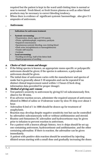 9.4
Miscellaneo
us
required but the patient is kept in the ward until clotting time is normal or
near to normal. Fresh blood, or fresh frozen plasma as well as other blood
products may be necessary to correct bleeding tendency.
• Where there is evidence of significant systemic haemorrhage, also give 2-5
ampoules of antivenom.
_ Antivenom:
Indications for antivenom treatment:
• Systemic envenoming:
•Hypotension, shock, signs of CVS toxicity
•Ptosis, ophthalmoplegia, respiratory paralysis
•Impaired consciousness
•Spontaneous systemic bleeding, non-clotting blood
•Dark urine (myoglobinuria or haemoglobinuria)
•Tender stiff muscles
•Acidosis
• Local envenoming:
•Swelling involving >half of the bitten limb
•Rapid progression of swelling
a. Choice of Anti-venom and dosage:
• If the biting species is known, an appropriate mono-specific or polyspecific
antivenom should be given; if the species is unknown, a polyvalent
antivenom should be given.
• The initial dose of antivenom varies with the manufacturer and species of
snake but is generally about 2-10 ampoules and can be repeated if no
distinct clinical improvement noted within 1-2 hours (Check drug
information data provided for proper dosage).
b. Method of giving anti-venom:
• Test patient's sensivity to antivenom by giving 0.2 ml subcutaneously first,
observe for 30 mins.
• If no adverse reaction occurs, administer the required amount of antivenom
diluted in 200ml of saline or 5%dextrose water by slow IV drip over about 1
hour.
• Adrenaline 0.5ml of 1 in 1000 should be drawn up for treatment of
anaphylaxis.
• Reaction may develop despite negative sensitivity test but can be controlled
by adrenaline subcutaneously with or without antihistamine and steroid.
• Routine anti-histamines SC adrenaline and hydrocortisone may be given
prior to infusion to prevent reaction to antivenom.
• For a patient with a known allergic history, two iv drips should be set up;
one containing antivenom, hydrocortisone and antihistamine, and the other
containing adrenaline. If there is reaction, the adrenaline can be given
immediately.
• A patient with positive skin reaction should be sensitized by injecting
diluted serum starting with a small dose and gradually increasing the doses
 