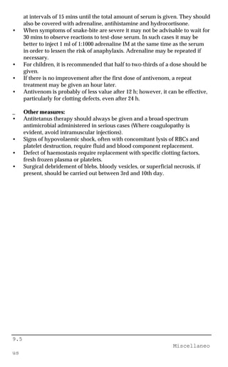 9.5
Miscellaneo
us
at intervals of 15 mins until the total amount of serum is given. They should
also be covered with adrenaline, antihistamine and hydrocortisone.
• When symptoms of snake-bite are severe it may not be advisable to wait for
30 mins to observe reactions to test-dose serum. In such cases it may be
better to inject 1 ml of 1:1000 adrenaline IM at the same time as the serum
in order to lessen the risk of anaphylaxis. Adrenaline may be repeated if
necessary.
• For children, it is recommended that half to two-thirds of a dose should be
given.
• If there is no improvement after the first dose of antivenom, a repeat
treatment may be given an hour later.
• Antivenom is probably of less value after 12 h; however, it can be effective,
particularly for clotting defects, even after 24 h.
_ Other measures:
• Antitetanus therapy should always be given and a broad-spectrum
antimicrobial administered in serious cases (Where coagulopathy is
evident, avoid intramuscular injections).
• Signs of hypovolaemic shock, often with concomitant lysis of RBCs and
platelet destruction, require fluid and blood component replacement.
• Defect of haemostasis require replacement with specific clotting factors,
fresh frozen plasma or platelets.
• Surgical debridement of blebs, bloody vesicles, or superficial necrosis, if
present, should be carried out between 3rd and 10th day.
 