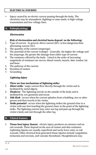 9.6
Miscellaneo
us
_ ELECTRICAL INJURIES
• Injury caused by an electric current passing through the body. The
electricity may be atmospheric (lighting) or man-made; ie high-voltage
transmission and low-voltage lines.
A. Pathophysiology
Electrocution
_ Risk of electrocution and electrical burns depend on the following:
1. Type of current - In general, direct current (DC), is less dangerous than
alternating current (AC).
2. The quantity of the current (amperage).
3. The potential of the current (voltage) - Generally, the higher the voltage and
the amperage, the greater the damage from either type of current.
4. The resistance offered by the body - Listed in the order of increasing
magnitude of resistance are nerves, blood vessels, muscle, skin, tendon, fat,
and bone.
5. The pathway of the current.
6. Duration of contact.
7. Grounding.
Lightning Injury
_ There are four mechanisms of lightning strike:
1. Direct strike - major current flow directly through the victim and is
facilitated by metal objects.
2. Flashover - The lightning travels on the outside of the body and is
facilitated by wet garments and sweat.
3. Side flash - occurs when the current splashes from a building, tree or other
person and then travels to the victim.
4. Strike potential - occurs when the lightning strikes the ground close to a
victim with one foot touching the ground closer to the point of the lightning
strike. The lightning current may enter one leg and pass up through the
victim’s body and exit through the other leg.
B. Clinical features
1. Tissue heat injury (burns) - electric injury produces an entrance and an
exit wounds. These depend on the area of contact and skin resistance.
Lightning injuries are usually superficial and rarely leave entry or exit
wounds. Other electrical heat generated tissue injuries include coagulation
ischaemia and necrosis, and vascular thrombosis. Myoglobinuria may
 